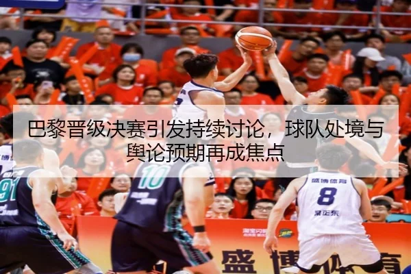 巴黎晋级决赛引发持续讨论，球队处境与舆论预期再成焦点